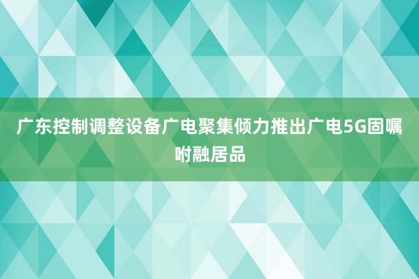 广东控制调整设备广电聚集倾力推出广电5G固嘱咐融居品